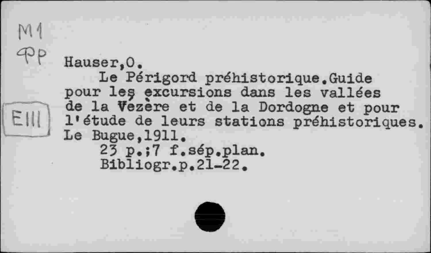 ﻿I'M
Hauser,0.
Le Périgord préhistorique.Guide pour leç excursions dans les vallées de la Vezère et de la Dordogne et pour l’étude de leurs stations préhistoriques. Le Bugue,1911.
23 P.î7 f.sép.plan.
Bibliogr.p.21-22.